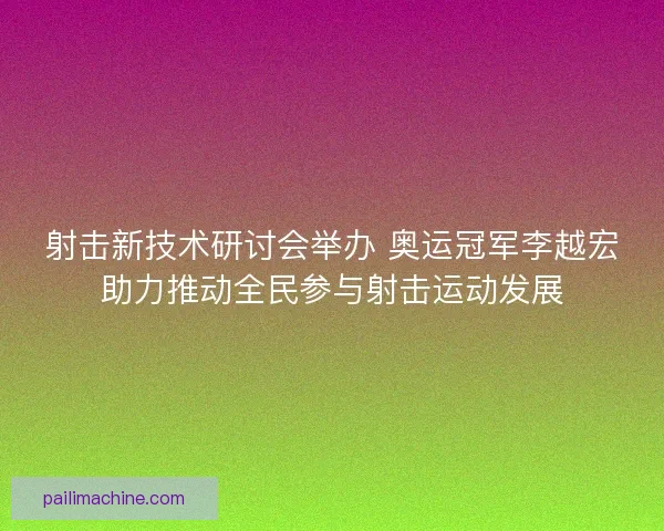 射击新技术研讨会举办 奥运冠军李越宏助力推动全民参与射击运动发展