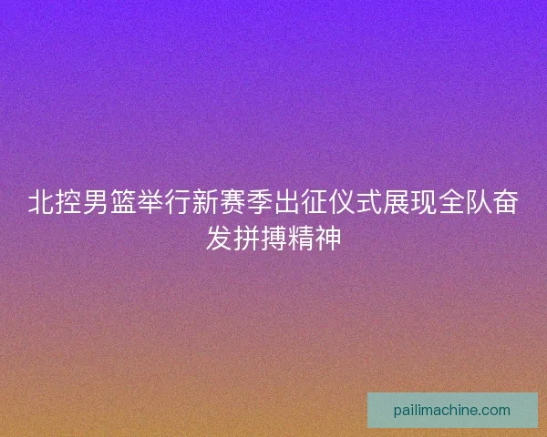 北控男篮举行新赛季出征仪式展现全队奋发拼搏精神 北控男篮举行新赛季出征仪式展现全队奋发拼搏精神